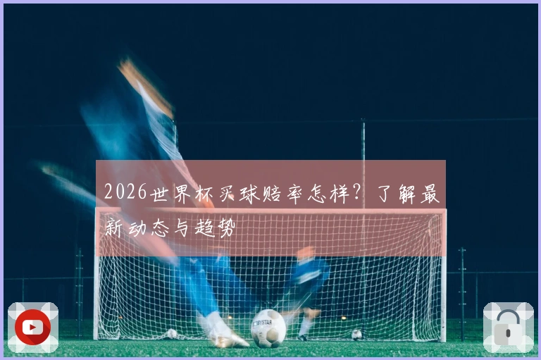 2026世界杯买球赔率怎样？了解最新动态与趋势