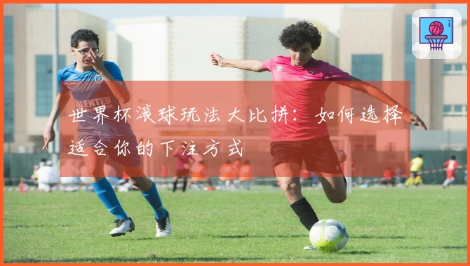 世界杯滚球玩法大比拼：如何选择适合你的下注方式