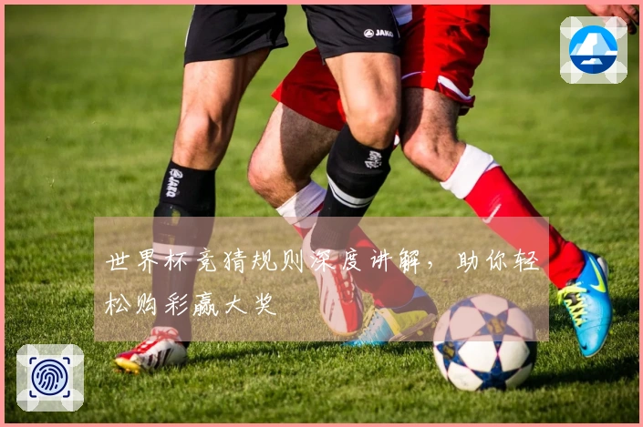 世界杯竞猜规则深度讲解，助你轻松购彩赢大奖